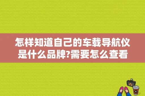 怎样知道自己的车载导航仪是什么品牌?需要怎么查看？五菱宏光销售地址-图1